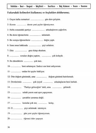 bütün - her - hepsi - hiçbiri - herkes - hiç kimse - bazı - bazısı
Yukandaki kelimeleri kullanınız ve boşlukları doldurunuz.
1- Geçen hafta cumartesi ................... gün ders çalıştım.
2- Kursta ................. derste yeni şeyler öğreniyoruz.
3- Hafta sonundaki partiye .......................... arkadaşlarımıçağırdım.
4- Bu dersi öğrencilerin ..................... anlamadı.
5- Bu soruyu öğrencilerin ....................... doğruyaptı.
6- Sana onun hakkında ....................... şeyi anlattım.
7- Dün ...................... gece kitap okudum.
8- ................... sorulandoğru yaptım, çok kolaydı.
9- Bu ekmeklerin .................. çok taze.
10- ................... beni anlamıyor. Sadece sen beni anlıyorsun.
11- ................... ondan bir şeyler bekliyor.
12- Dün doğum günümdü, ama ................. doğum günümü hatırlamadı.
13- Derslerimin ................... çok iyiydi .................. arkadaşlarımbeni kutladı.
»
14- .................... "Partiye geleceğim" dedi, ama .................... gelmedi.
15- ................... sabah yarım saat spor yapıyorum.
16- ................... çocuklar yaramaz değil.
17- ................... konular çok zor, ................. kolay.
18- O ................... şeyi anlatmak istemiyor.
19- ..................... gün yeni şeyler öğreniyorum.
20- ..................... öğrenci ödev yapıyor.
36
 