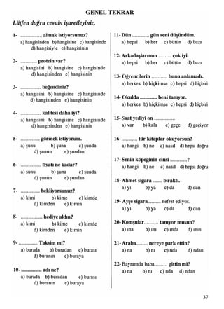 GENEL TEKRAR
11- Dün..............gün seni düşündüm1- ..................almak istiyorsunuz?
a) hangisinden b) hangisine c) hangisinde
d) hangisiyle e) hangisinin
2- protein var?
a) hangisini b) hangisine c) hangisinde
d) hangisinden e) hangisinin
3- ............... beğendiniz?
a) hangisini b) hangisine c) hangisinde
d) hangisinden e) hangisinin
4- .................kalitesi daha iyi?
a) hangisini b) hangisine c) hangisinde
d) hangisinden e) hangisinin
5- ................görmek istiyorum.
a)şunu b)şuna c)şunda
d)şunun e)şundan
6- ............... fiyatı ne kadar?
a)şunu b)şuna c)şunda
d)şunun e)şundan
7- .............. bekliyorsunuz?
a) kimi b) kime c) kimde
d) kimden e) kimin
8- ..................hediye aldın?
a) kimi b) kime c) kimde
d) kimden e) kimin
9- ...................... Taksimmi?
a) burada b) buradan c) burası
d) buranın e) buraya
10- ....................adı ne?
a) burada b) buradan c) burası
d) buranın e) buraya
Lütfen doğru cevabı işaretleyiniz.
a) hepsi b) her c) bütün d) bazı
12- Arkadaşlarımın...........çok iyi.
a) hepsi b) her c) bütün d) bazı
13- Öğrencilerin.............bunu anlamadı.
a) herkes b) hiçkimse c) hepsi d) hiçbiri
14- Okulda beni tanıyor.
a) herkes b) hiçkimse c) hepsi d) hiçbiri
15- Saat yediyi o n ................
a) var b) kala c) geçe d) geçiyor
16- tür kitaplar okuyorsun?
a) hangi b) ne c) nasıl d) hepsi doğru
17- Senin köpeğinin cinsi ?
a) hangi b) ne c) nasıl d) hepsi doğru
18- Ahmet sigara bıraktı.
a) yı b) ya c) da d) dan
19- Ayşe sigara nefret ediyor.
a) yı b) ya c) da d) dan
20- Komşular tanıyor musun?
a) ına b) ını c) ında d) mm
21- Araba nereye park ettin?
a) na b) nı c) nda d) ndan
22- Bayramda baba............gittin mi?
a) na b) m c) nda d) ndan
37
 