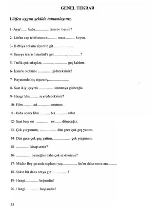 GENEL TEKRAR
Lütfen uygun şekilde tamamlayınız.
1- Ayşe' baba................tanıyor musun?
2- Lütfen cep telefonunuz.masa koyun.
3- Haftaya ablamı ziyarete git.......................
4- Seneye tekrar İstanbul'a gel.................................?
5- Trafik çok sıkışıktı,.............................geç kaldım.
6- İzmir'e otobüsle................. gideceksiniz?
7- Hayatımda hiç sigara iç........................
8- Saat ikiyi çeyrek.................. sinemaya gideceğiz.
9- Hangi film seyredeceksiniz?
10- Film ad...............unuttum.
11- Daha sonra film............biz.................anlat.
12- Saat beşe on .............. ev........döneceğiz.
13-Çok yorgunum, ................... düngece çok geç yattım.
14- Dün gece çok geç yattım,................... çok yorgunum.
15- .................kitap senin?
16- ................ yemeğini daha çok seviyorsun?
17- Müdür Bey şu anda toplantı yap................, lütfen daha sonra ara
18- Sakın bir daha oraya git................... !
19- Hangi.................beğendin?
20- Hangi.................hoşlandın?
38
 