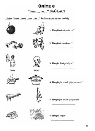 ÜNİTE 6
“hem...., ne....” BAĞLACI
Lütfen "hem... hem...; ne... ne..."kullanınız ve cevap veriniz
1- Hangisinde vitamin var?
2- Hangisini alacaksınız?
Luisa Brad
3- Hangisi Türkçe biliyor?
4- Hangisiyle yemek pişiriyorsunuz?
5- Hangisiyle müzik çalıyorsun?
6- Hangisi soğuk?
O O
û o 0
O 6
° o O * o
O t O
© o
r> m. O û n
39
 