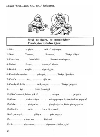 Lütfen "hem... hem; ne.... ne..." kullanınız.
Sevgi ne sigara, ne nargile içiyor.
Yemek yiyor ve kahve içiyor.
1-Mira ................. et yiyor, .............. balık. O vejeteryan.
2 -Ömer ............... Yunanca, .................. Romence, Türkçe biliyor.
3- Vanesa'mn ............... İstanbul'da, Bursa'da arkadaşı var.
4- Melani ............. Fransız, ............ Alman, O Mısırlı.
5- Dimitri ............ nargile, ............. sigara içiyor.
6- Kumiko İstanbul'da ............. çalışıyor, .................. Türkçe öğreniyor.
7- Chris'in ............. kızı, ................. oğlu var.
8 -Casedy Afrika'da ................. tatil yapıyor, ................. Türkçe çalışıyor.
9- .................. iyi, kötü; fena değil.
10- Okan'ın annesi, babası yok. O ..................... okuyor, çalışıyor.
11- O rhan................telefon ediyor,................. mektup yazıyor. Acaba şimdi ne yapıyor?
12- O nlar....................yüzüyorlar,....................güneşleniyorlar, bütün gün uyuyorlar.
13- Gömlek.................ıslak,................kuru, biraz nemli.
14- O çok neşeli;..................gülüyor,................ şaka yapıyor.
15- ....................... arabası var,.................bisikleti.
16- S iz.................yiyorsunuz,................... içiyorsunuz,lütfen yiyin!
 