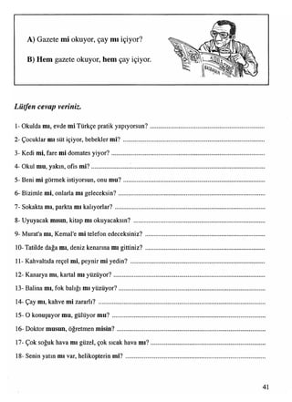A) Gazete mi okuyor, çay mı içiyor?
B) Hem gazete okuyor, hem çay içiyor.
Lütfen cevap veriniz.
1- Okulda mı, evde mi Türkçe pratik yapıyorsun?
2- Çocuklar mı süt içiyor, bebekler mi? ...............
3- Kedi mi, fare mi domates yiyor?........................
4- Okul mu, yakın, ofis m i?..................................
5- Beni mi görmek istiyorsun, onu m u?..............
6- Bizimle mi, onlarla mı geleceksin?...................
7- Sokakta mı, parkta mı kalıyorlar?.....................
8- Uyuyacak mısm, kitap mı okuyacaksın? .........
9- Murat'a mı, Kemal'e mi telefon edeceksiniz? ..
10- Tatilde dağa mı, deniz kenarına mı gittiniz? ..
11- Kahvaltıda reçel mi, peynir mi yedin? ...........
12- Kanarya mı, kartal mı yüzüyor?......................
13- Balina mı, fok balığı mı yüzüyor?...................
14- Çay mı, kahve mi zararlı? ................................
15- O konuşuyor mu, gülüyor m u?.......................
16- Doktor musun, öğretmen misin?...................
17- Çok soğuk hava mı güzel, çok sıcak hava mı?
18- Senin yatın mı var, helikopterin m i?..............
 