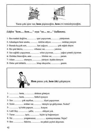 Yarm çok işim var; hem pişireceğim, hem evi temizleyeceğim.
Lütfen "hem hem " veya "ne.... ne...." kullanınız.
1- Ben tembel değilim,.................spor yapıyorum,...............yürüyorum.
2- Arkadaşım beni unuttu,...............telefonediyor,....................mektup yazıyor.
3- Burada kış çok sert,................... kar yağıyor,..................çok soğuk oluyor.
4- Biz çok fakiriz,.....................villamız var,.................yatımız.
5- Sen sağlıklı yaşıyorsun,............... sebze yiyorsun, yağsız yemek yiyorsun.
6- Otobüse bineceğim, am a..................biletim var,..................param.
7- A dam ............... oturuyor,.................yürüyor. Ayakta duruyor.
8- Onlar çok kültürlü,................... kitap okuyorlar,..................gazete.
1- ................. hasta,.................. doktora gitmiyor.
2- ................. hasta,...................futbol oynuyor.
3- S en.................çokzayıfsın,.................... diyet yapıyorsun.
4- Senin................araban var,................ taksiyle işe gidiyorsun. Neden?
5- ..................işi kötüyapıyor,...............kızıyor.
6- Lütfi B ey................... şoför, ehliyeti yok.
7- Turan..................işsiz,....................hiçbir işi beğenmiyor.
8- S iz....................yorgunsunuz,....................uyumuyorsunuz. Niçin?
9- B en...................fakirim ,.................. en pahalı şeyleri alıyorum.
42
 