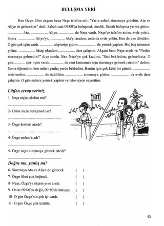 BULUŞMA YERİ
0 m
Ben Özge. Dün akşam bana Neşe telefon etti, "Yarın sabah sinemaya gidelim. Ata ve
Aliye de gelecekler" dedi. Sabah saat 09:00'da buluşmak istedik. Sabah buluşma yerine gittim.
A ta,...................Aliye,....................de Neşe vardı. Neşe'ye telefon ettim, evde yoktu.
Sonra .................. Aliye'yi,...................Ata'yı aradım, onlarda evde yoktu. Ben de eve döndüm.
O gün çok işim vardı..................alışverişe gittim,.................... de yemek yaptım. Hiç boş zamanım
yoktu; ..................kitap okudum, ders çalıştım. Akşam beni Neşe aradı ve "Neden
sinemaya gelmedin?" diye sordu. Ben Neşe'ye çok kızdım, "Sizi bekledim, gelmediniz. O
gün.............. çok işim vardı,................de seni kırmamak için sinemaya gelmek istedim" dedim.
Sonra öğrendim, ben onları yanlış yerde bekledim. Benim için çok kötü bir gündü;...................
sinirlendim,.................... de üzüldüm.................. sinemayagittim ,....................... de evde ders
çalıştım. O gün sadece yemek yaptım ve televizyon seyrettim.
Lütfen cevap veriniz.
1- Neşe niçin telefon etti?
2- Onlar niçin buluşmadılar?
3- Özge kimleri aradı?
4- Özge neden kızdı?
5- Özge niçin sinemaya gitmek istedi?
Doğru mu, yanlış mı?
6- Sinemaya Ata ve Aliye de gelecek.
7- Özge filmi çok beğendi.
• •
8- Neşe, Ozge'yi akşam yine aradı.
9- Onlar 09:00'da değil, 09:30'da buluştu.
10- O gün Özge'nin çok işi vardı.
11-0 gün Özge çok üzüldü.
43
 
