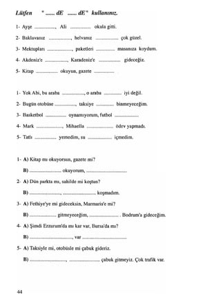 Lütfen " dE dE" kullanınız.
1 - Ayşe ................., Ali okula gitti.
2- Baklavanız .................. helvanız ................... çok güzel.
3- Mektupları ...................., paketleri ................ masanıza koydum
4- Akdeniz'e .................. , Karadeniz'e gideceğiz.
5- Kitap .................. okuyun, gazete ................. .
1- Yok Abi, bu araba .................. o araba iyi değil.
2- Bugün otobüse................. , taksiye .............. binmeyeceğim.
3- Basketbol .................. oynamıyorum,futbol ....................
4- Mark ...................... Mihaella ...................... ödev yapmadı.
5- Tatlı .................. yemedim, su .................... içmedim.
1- A) Kitap mı okuyorsun, gazete mi?
B )...........................okuyorum,....................................
2- A) Dün parkta mı, sahilde mi koştun?
B ).......................................... koşmadım.
3- A) Fethiye'ye mi gideceksin, Marmaris'e mi?
B )...................... gitmeyeceğim,............................. Bodrum'a gideceğim.
4- A) Şimdi Erzurum'da mı kar var, Bursa'da mı?
B )....................................,v a r.......................................
5- A) Taksiyle mi, otobüsle mi çabuk gideriz.
B ).............................................. çabukgitmeyiz.Çoktrafikvar.
44
 