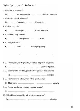 Lütfen "ya...., ya...." kullanınız.
1- A) Bugün ne yapacağız?
B )................... tavlaoynayacağız, sinemaya gideceğiz..
2- A) Nerede oturmak istiyorsun?
B )..................... Taksim'de,...................... Kadıköy'de.
3- A) Nasıl gideceğiz?
B ) yürüyeceğiz,....................... otobüse bineceğiz.
4- A) Ne almak istiyorsunuz?
B ).................... sporayakkabı,................. kitap.
5- A) Ne yiyeceksiniz?
B )..................... döner,.....................hamburger yiyeceğiz.
* * *
6- A) Sinemaya mı, kafeteryaya mı, lokantaya mı gitmek istiyorsun?
B )........................................, gitmek istiyorum.
7- A) Karar ver artık ceket mi, pantolon mu, ayakkabı mı alacaksın?
B )........................................., alacağım.
8- A) Ne istiyorsunuz kalem, kitap, defter, gazete, dergi?
B) Bilmiyorum, .......................... alacağız.
9- A) Yağmur mu, kar mı yağacak, güneş mi açacak?
B) . ..................................................
10- A) Bisiklet mi, motosiklet mi, otobüs mü alacaksın?
B ) alacağım.
 