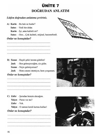 ÜNİTE 7
DOĞRUDAN ANLATIM
Lütfen doğrudan anlatıma çeviriniz.
A) Karin - Bu halı ne kadar?
Satıcı - Yedi bin dolar.
Karin - İyi, ama kaliteli mi?
Satıcı - Ooo... Çok kaliteli, orijinal, hanımefendi.
Onlar ne konuştular?
B) Suzan - Haydi şehir turuna gidelim!
Jack - Ben gelmeyeceğim, siz gidin.
Suzan - Niçin gelmiyorsun?
Jack - Hem canım istemiyor, hem yorgunum.
Onlar ne konuştular?
C) Zafer - Şuradan benzin alacağım.
Yalçın - Paran var mı?
Zafer -Yok.
Yalçın - O zaman kredi kartını kullan!
Onlar ne konuştular?
M:a ..
46
 