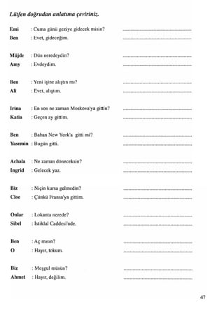 Lütfen doğrudan anlatıma çeviriniz.
Emi : Cuma günü geziye gidecek misin?
Ben : Evet, gideceğim.
Müjde : Dün neredeydin?
Amy : Evdeydim.
Ben : Yeni işine alıştın mı?
Ali : Evet, alıştım.
Irina :En son ne zaman Moskova'ya gittin?
Katia :Geçen ay gittim.
Ben :Baban New York'a gitti mi?
Yasemin : Bugün gitti.
Achala :Ne zaman döneceksin?
Ingrid :Gelecek yaz.
Biz :Niçin kursa gelmedin?
Cloe : Çünkü Fransa'ya gittim.
Onlar : Lokanta nerede?
Sibel :İstiklal Caddesi'nde.
Ben :Aç mısın?
O : Hayır, tokum.
Biz : Meşgul müsün?
Ahmet : Hayır, değilim.
 