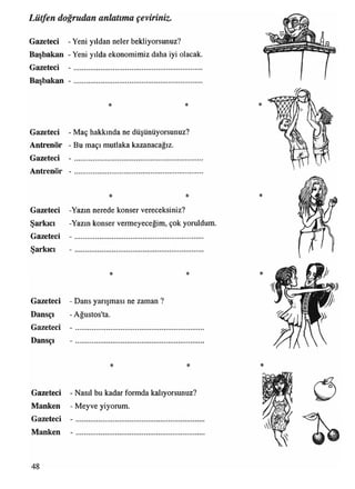 Lütfen doğrudan anlatıma çeviriniz.
Gazeteci - Yeni yıldan neler bekliyorsunuz?
Başbakan - Yeni yılda ekonomimiz daha iyi olacak.
Gazeteci - .................................................................
Başbakan -
* *
Gazeteci - Maç hakkında ne düşünüyorsunuz?
Antrenör - Bu maçı mutlaka kazanacağız.
Gazeteci - ..........................................................
Antrenör -
Dansçı
Gazeteci
Dansçı
* *
Gazeteci -Yazın nerede konser vereceksiniz?
Şarkıcı -Yazın konser vermeyeceğim, çok yoruldum
Gazeteci - .................................................................
Şarkıcı
* *
Gazeteci - Dans yarışması ne zaman ?
- Ağustos'ta.
*
*
*
* * *
Gazeteci - Nasıl bu kadar formda kalıyorsunuz?
Manken - Meyve yiyorum.
Gazeteci - .............................................................
Manken
48
 