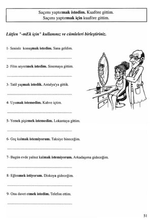 Saçımı yaptırmak istedim. Kuaföre gittim.
Saçımı yaptırmak için kuaföre gittim.
Lütfen "-mEk için"kullanınız ve cümleleri birleştiriniz.
1- Seninle konuşmak istedim. Sana geldim.
2- Film seyretmek istedim. Sinemaya gittim.
3- Tatil yapmak istedik. Antalya'ya gittik.
4- Uyumak istemedim. Kahve içtim.
5- Yemek pişirmek istemedim. Lokantaya gittim.
6- Geç kalmak istemiyorum. Taksiye bineceğim.
7- Bugün evde yalnız kalmak istemiyorum. Arkadaşıma gideceğim.
8- Eğlenmek istiyorum. Diskoya gideceğim.
9- Onu davet etmek istedim. Telefon ettim.
51
 
