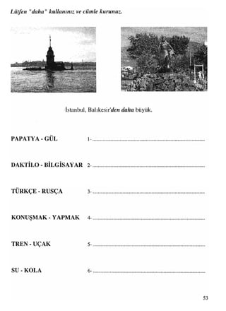Lütfen "daha" kullanınız ve cümle kurunuz
»Si
7.” v - '
t< -yV ' ■
®ÜS!^«W*»£î®te3Ere(
İstanbul, Balıkesir’i n </a/&a büyük
• •
PAPATYA - GUL 1
DAKTİLO - BİLGİSAYAR 2
TÜRKÇE - RUSÇA 3
KONUŞMAK - YAPMAK 4
TREN - UÇAK 5
SU - KOLA 6
53
 