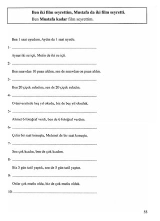Ben iki film seyrettim, Mustafa da iki film seyretti.
Ben Mustafa kadar film seyrettim.
Ben 1 saat uyudum, Aydın da 1 saat uyudu.
1 - .........................................................................................................................................................................................................................................
Aynur iki su içti, Metin de iki su içti.
2 - ....................................................................................................
Ben sınavdan 10 puan aldım, sen de sınavdan on puan aldın.
3- ...................................................................................................
Ben 20 çiçek suladım, sen de 20 çiçek suladın.
4- ....................................................................................................
O üniversitede beş yıl okudu, biz de beş yıl okuduk.
5- ...................................................................................................
Ahmet 6 fotoğraf verdi, ben de 6 fotoğraf verdim.
6- ..........................................................................................................................................................................................................................................................................................................................................................
Çetin bir saat konuştu, Mehmet de bir saat konuştu.
7- ....................................................................................................
Sen çok kızdın, ben de çok kızdım.
8- ....................................................................................................................................................................................................................................................................................................................................................
Biz 5 gün tatil yaptık, sen de 5 gün tatil yaptın.
9- ....................................................................................................................................................................................................................................................................................................................................................
Onlar çok mutlu oldu, biz de çok mutlu olduk.
10- ...................................................................................................
55
 