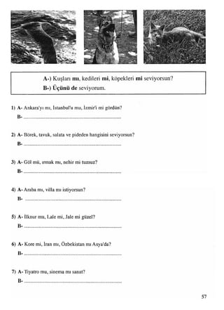 *1‘ w'•- m
. "W
^İİIÜ
XwXvs<v.vft
v^>W»'>>X<
A-) Kuşları mı, kedileri mi, köpekleri mi seviyorsun?
• •
1) A- Ankara'yı mı, İstanbul'u mu, İzmir'i mi gördün?
B -..............................................................................
2) A- Börek, tavuk, salata ve pideden hangisini seviyorsun?
B -..............................................................................
3) A- Göl mü, ırmak mı, nehir mi tuzsuz?
B -..............................................................................
4) A- Araba mı, villa mı istiyorsun?
B- ............................................................................
5) A- İlknur mu, Lale mi, Jale mi güzel?
B -.............................................................................
■ • •
6) A- Kore mi, Iran mı, Özbekistan mı Asya'da?
B -..............................................................................
7) A- Tiyatro mu, sinema mı sanat?
B -..............................................................................
57
 