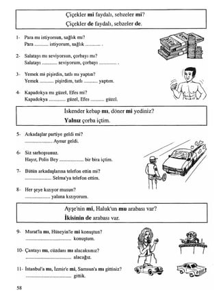 Çiçekler mi faydalı, sebzeler mi?
Çiçekler de faydalı, sebzeler de.
1- Para mı istiyorsun, sağlık mı?
Para istiyorum, sağlık
2- Salatayı mı seviyorsun, çorbayı mı?
Salatayı seviyorum, çorbayı............
3- Yemek mi pişirdin, tatlı mı yaptın?
Yemek pişirdim, tatlı yaptım.
4- Kapadokya mı güzel, Efes mi?
Kapadokya...............güzel, Efes güzel.
İskender kebap mı, döner mi yediniz?
Yalnız çorba içtim.
5- Arkadaşlar partiye geldi mi?
........................ Aynur geldi.
6- Siz sarhoşsunuz.
Hayır, Polis B ey ......................bir bira içtim.
7- Bütün arkadaşlarına telefon ettin mi?
........................Selma'ya telefon ettim.
8- Her şeye kızıyor musun?
yalana kızıyorum.
Ayşe'nin mi, Haluk'un mu arabası var?
ikisinin de arabası var.
9- Murat'la mı, Hüseyin'le mi konuştun?
....................................... konuştum.
10- Çantayı mı, cüzdanı mı alacaksınız?
alacağız.
11- İstanbul'a mı, İzmir'e mi, Samsun'a mı gittiniz?
....................................... gittik.
58
 