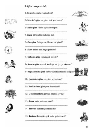 1- Sence bugün hava güzel mi?
2- Martin'e göre en güzel tatil yeri neresi?
3- Kime göre futbol faydalı bir spor?
4- Sana göre şoförlük kolay mı?
5- Ona göre Fethiye mi, Kemer mi güzel?
6- Sizce Tamer saat kaçta gelecek?
7- Orhan'a göre en iyi park nerede?
8- Annene göre sen mi, kardeşin mi iyi çocuksunuz?
9- Beşiktaşlılara göre en büyük futbol takımı hangisi?
10- Çocuklara göre en güzel yiyecek ne?
11- Bankacılara göre para önemli mi?
12- Genç insanlara göre en önemli şey ne?
13- Sence soslu makarna nasıl?
14- Sizce bu konser iyi olacak mı?
Lütfen cevap veriniz.
15- Turizmcilere göre çok turist gelecek mi?
 
