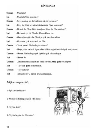 SİNEMADA
Osman - Merhaba!
Işıl - Merhaba! Siz kimsiniz?
Osman - Şey, pardon, siz de bu filme mi giriyorsunuz?
Işıl - Evet bu filmi seyretmek istiyorum. Niye sordunuz?
Osman - Ben de bu filme bilet alacağım. Sizce bu film nasıldır?
Işıl - Herhalde iyi bir filmdir. Çok reklamı var.
Osman - Gazetelere göre bu film için çok para harcadılar.
Işıl - O zaman çok heyecanlı bir film.
Osman - Sizce pahalı filmler heyecanlı mı?
Işıl - Hayır, ama kaliteli. Ayrıca ben bilimkurgu filmlerini çok seviyorum.
Osman - Bence filmlerde gerçek öyküler çok sıkıcı oluyor.
Işıl - Bence de.
Osman - Ama benim kardeşim bu filmi seyretti. Ona göre çok saçma.
Işıl - Tayfun'a göre de romantik.
Osman - Tayfun kim?
Işıl - işte geliyor. O benim erkek arkadaşım.
Lütfen cevap veriniz.
1- Işıl kimi bekliyor?
2- Osman'ın kardeşine göre film nasıl?
3-Tayfun kim?
4 -Tayfun'a göre bu film nasıl?
62
 