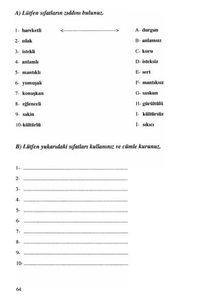 A) Lütfen sıfatların zıddını bulunuz.
1- hareketli <--------------------------------> A- durgun
2- ıslak B- anlamsız
3- istekli C- kuru
4- anlamlı D- isteksiz
5- mantıklı E- sert
6- yumuşak F- mantıksız
7- konuşkan G-suskun
8- eğlenceli H- gürültülü
9- sakin I- kültürsüz
10-kültürlü İ- sıkıcı
B) Lütfen yukarıdaki sıfatlan kullanınız ve cümle kurunuz.
1 -
2- .................................................................................................................................................................................................................................................................................................................
3- .........................................................................................
4- .........................................................................................
5- .........................................................................................
6- .................................................................................................................................................................................................................................................................................................................
7- .........................................................................................
8- .................................................................................................................................................................................................................................................................................................................
9- .........................................................................................
10- .................................................................................................................................................................................................................................................................................................................
64
 