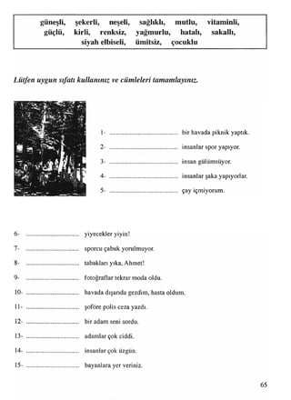 güneşli, şekerli, neşeli, sağlıklı, mutlu, vitaminli,
güçlü, kirli, renksiz, yağmurlu, hatalı, sakallı,
siyah elbiseli, ümitsiz, çocuklu
Lütfen uygun sıfatı kullanınız ve cümleleri tamamlayınız.
1- ............................................ bir havada piknik yaptık.
2- ............................................ insanlar spor yapıyor.
3- ............................................ insan gülümsüyor.
4- ............................................ insanlar şaka yapıyorlar.
5- ............................................ çay içmiyorum.
6- .................................. yiyecekler yiyin!
7- .................................. sporcu çabuk yorulmuyor.
8- .................................. tabakları yıka, Ahmet!
9- .................................. fotoğraflar tekrar moda oldu.
10- .................................. havada dışarıda gezdim, hasta oldum.
11- .................................. şoföre polis ceza yazdı.
12- .................................. bir adam seni sordu.
13- .................................. adamlar çok ciddi.
14- .................................. insanlar çok üzgün.
15- .................................. bayanlara yer veriniz.
65
 