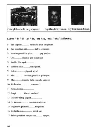 Bıyıklı adam Osman. Bıyıksız adam Sinan.Güneşli havlarda tur yapıyoruz.
Lütfen "-lı / -li, -lu / -lü, -sız / siz, -suz / -süz" kullanınız.
1- Ben yağmur.............. havalarda evde kalıyorum.
2- Ben genellikle süt...............kahve içiyorum.
3- İnsanlar genellikle şeker. çay içmiyor.
4- Güç insanlar çok çalışmıyor.
5- Kediler dört ayak...............
6- Baklava şeker. bir yiyecek.
7- Kalori.................yiyecek yiyin!
8- Mut................ insanlar genellikle gülmüyor.
9- Mut insanlar daha çok şaka yapıyor.
10- Siz İstanbul................... musunuz?
11- Jack Amerika.....................
12- Sevgi..............Ahmet, nasılsın?
13- İskender kebap yoğurt.....................
14- İyi karakter. insanları seviyoruz.
15- Bugün çok problem........... bir gündü.
16- Bu barda can................... müzik var.
17- Televizyon final maçını can veriyor.
66
 