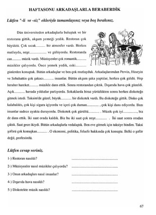 HAFTASONU ARKADAŞLARLA BERABERDİK
Lütfen "-li ve -siz "ekleriyle tamamlayınız veya boş bırakınız.
Dün üniversiteden arkadaşlarla buluştuk ve bir
restorana gittik, akşam yemeği yedik. Restoran çok
büyüktü. Çok sıcak bir atmosfer vardı. Herkes
mutluydu, neşe......................ve gülüyordu. Restoranda
can müzik vardı. Müzisyenler çok romantik
müzikler çalıyordu. Önce yemek yedik, eski
günlerden konuştuk. Bütün arkadaşlar ve ben çok mutluyduk. Arkadaşlarımdan Pervin, Hüseyin
ve Sebahattin çok şakacı insanlar. Bütün akşam şaka yaptılar, herkes çok güldü. Hep
beraber hareket müzikle dans ettik. Sonra restorandan çıktık. Dışarıda hava çok güzeldi.
Açık havada yıldızlar parlıyordu. Sokaklarda biraz yürüdükten sonra herkes diskoteğe
gitmek istedi. Taksim'de güzel, büyük bir diskotek vardı. Bu diskoteğe gittik. Disko çok
kalabalıktı, çok kişi sigara içiyordu ve içeri çok duman.............., çok kişi dans ediyordu. Bazı
insanlar sadece ayakta duruyordu. Diskotek çok gürültü................ Müzik çok iyi................., biz
*-- •
de dans ettik, iki saat orada kaldık. Biz bu iki saat çok neşe................ iki saat sonra oradan
çıktık. Saat gece ikiydi. Bütün arkadaşlarla vedalaştık. Ben eve gitmek için taksiye bindim. Taksi
şoförü çok konuşkan............. O ekonomi, politika, felsefe hakkında çok konuştu. Belki o şoför
değil, profesördü.
Lütfen cevap veriniz.
1-) Restoran nasıldı?
2-) Müzisyenler nasıl müzikler çalıyordu?
3-) Onun arkadaşları nasıl insanlar?
4-) Dışarıda hava nasıldı?
5-) Diskotekte müzik nasıldı?
67
 