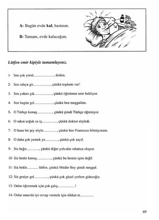 A- Bugün evde kal, hastasın.
B- Tamam, evde kalacağım.
Lütfen emir kipiyle tamamlayınız■
1- Sen çok yorul......................., dinlen.
2- Sen odaya gir..................... çünkü toplantı var!
3- Sen yukarı çık...................., çünkü öğretmen seni bekliyor.
4- Sen bugün gel...................... çünkü ben meşgulüm.
5- O Türkçe konuş................., çünkü şimdi Türkçe öğreniyor.
6- O sakın soğuk su iç................., çünkü doktor söyledi.
7- O bana bir şey söyle................, çünkü ben Fransızca bilmiyorum.
8- O daha çok yemek ye..............., çünkü çok zayıf.
9- Siz bağır............... çünkü diğer yolcular rahatsız oluyor.
10- Siz benle konuş................., çünkü bu benim işim değil.
11- Siz bekle lütfen, çünkü Müdür Bey şimdi meşgul.
12- Siz geziye gel............... . çünkü çok güzel yerlere gideceğiz.
13- Onlar öğrenmek için çok çalış.....................!
14- Onlar sınavda iyi cevap vermek için dikkat et
69
 