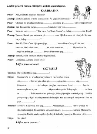 Lütfen gelecek zaman ekleriyle (-EcEk) tamamlayınız.
KARŞILAŞMA
Pınar: Aaa, Merhaba Zeynep, nasılsın?
Zeynep: Merhaba canım, iyiyim, sen nasılsın? Ne yapıyorsun burada?
Pınar: Okuldan bir arkadaşımla buluş................., sinemaya git....................Sen ne yapıyorsun?
Zeynep: Ben de annemle buluş...................... , biraz alışveriş yap.....................
Pınar: Yarın ne yap...................? Biz yarın Profilo'da Gamze'yle buluş.................... sen de gel!
Zeynep: Tamam. Sabah spor salonuna git................., ama öğleden sonra bir işim yok. Siz saat
kaçta buluş............................ ?
Pınar: Saat 13:00'de. Önce öğle yemeği ye..................., sonra Gamze'ye ayakkabı bak
sonra da bir kafede otur..................ve biraz sohbet et................. Akşamleyin de
Derya'nın evine git......................Derya bize mantı yap..................
Zeynep: Tamam, yarın 13:00'de Profilo'da görüşürüz.
Pınar: Görüşürüz. Annene selam söyle!
Lütfen soru sorunuzit
YAZ TATİLİ
Yasemin: Bu yaz tatilde ne yap........................ ?
Hülya: Marmaris'te bir arkadaşımın yazlık evi var, beraber oraya
git.....................Ben her gün plaja git............... güneşlen................ yüz
kitap oku....................... Arkadaşım voleybol turnuvasına katıl.................... Ben de
onun maçlarını seyret......................Akşam arkadaşımla diskoya git...............ve dans
et...................... Balık restoranına gideceğiz, balık yiyeceğiz ve rakı içeceğiz. Sahilde
yürüyeceğiz, diğer arkadaşlarımızla bulacağız. Yaz aylarını çok seviyorum! Sen ne
yap
Yasemin: Serdar'la Karadeniz turu yap..................Arabayla git................ve her şehirde bir-
iki gün kalacağız. Ben amcamı ve halamı ziyaret et................... Sümela Manastırı'nı
gezeceğiz, Rize'de yaylaya gideceğiz, köyde kahvaltı yapacağız. Ormanda yürü...........
Hülya: Ne güzel!
Lütfen soru sorunuzJr
 