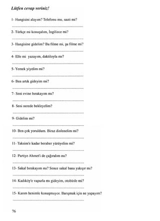 1- Hangisini alayım? Telefonu mu, saati mi?
2 -Türkçe mi konuşalım, İngilizce mi?
3- Hangisine gidelim? Bu filme mi, şu filme mi?
4- Elle mi yazayım, daktiloyla mı?
5- Yemek yiyelim mi?
6- Ben artık gideyim mi?
7- Seni evine bırakayım mı?
8- Seni nerede bekleyelim?
9- Gidelim mi?
10- Ben çok yoruldum. Biraz dinlenelim mi?
11- Taksim'e kadar beraber yürüyelim mi?
12- Partiye Ahmet'i de çağıralım mı?
13- Sakal bırakayım mı? Sence sakal bana yakışır mı?
14- Kadıköy'e vapurla mı gideyim, otobüsle mi?
15- Karım benimle konuşmuyor. Barışmak için ne yapayım?
Lütfen cevap veriniz!
76
 