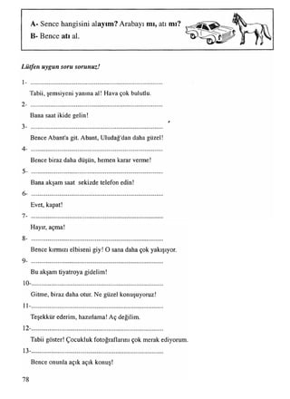 A- Sence hangisini alayım? Arabayı mı, atı mı?
B- Bence atı al.
Lütfen uygun soru sorunuz!
1- ......................................................................................
Tabii, şemsiyeni yanına al! Hava çok bulutlu.
2- ......................................................................................................................................................................................................................................................................................................................................
Bana saat ikide gelin!
r
3- ......................................................................................
Bence Abant'a git. Abant, Uludağ'dan daha güzel!
4- ......................................................................................
Bence biraz daha düşün, hemen karar verme!
5- ......................................................................................
Bana akşam saat sekizde telefon edin!
6- .....................................................................................................................................................................................................................................................................................................
Evet, kapat!
7- ......................................................................................
Hayır, açma!
8- .....................................................................................................................................................................................................................................................................................................
Bence kırmızı elbiseni giy! O sana daha çok yakışıyor.
9- ......................................................................................
Bu akşam tiyatroya gidelim!
10-......................................................................................
Gitme, biraz daha otur. Ne güzel konuşuyoruz!
11- .....................................................................................................................................................................................................................................................................................................................................................
Teşekkür ederim, hazırlama! Aç değilim.
12- ......................................................................................................................................................................................................................................................................................................................................
Tabii göster! Çocukluk fotoğraflarını çok merak ediyorum.
13-......................................................................................
Bence onunla açık açık konuş!
78
 