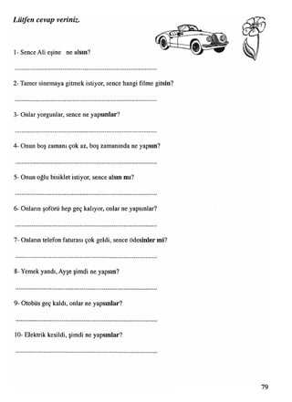 1- Sence Ali eşine ne alsın?
Lütfen cevap veriniz.
2- Tamer sinemaya gitmek istiyor, sence hangi filme gitsin?
3- Onlar yorgunlar, sence ne yapsınlar?
4- Onun boş zamanı çok az, boş zamanında ne yapsın?
5- Onun oğlu bisiklet istiyor, sence alsın mı?
6- Onların şoförü hep geç kalıyor, onlar ne yapsınlar?
7- Onların telefon faturası çok geldi, sence ödesinler mi?
8- Yemek yandı, Ayşe şimdi ne yapsın?
9- Otobüs geç kaldı, onlar ne yapsınlar?
10- Elektrik kesildi, şimdi ne yapsınlar?
 