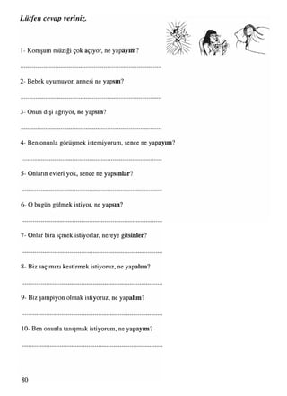 Lütfen cevap veriniz.
1- Komşum müziği çok açıyor, ne yapayım?
2- Bebek uyumuyor, annesi ne yapsın?
3- Onun dişi ağrıyor, ne yapsın?
4- Ben onunla görüşmek istemiyorum, sence ne yapayım?
5- Onların evleri yok, sence ne yapsınlar?
6- O bugün gülmek istiyor, ne yapsın?
7- Onlar bira içmek istiyorlar, nereye gitsinler?
8- Biz saçımızı kestirmek istiyoruz, ne yapalım?
9- Biz şampiyon olmak istiyoruz, ne yapalım?
10- Ben onunla tanışmak istiyorum, ne yapayım?
 
