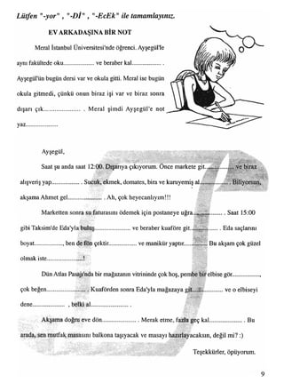 Lütfen "-yor", "-Dİ", "-EcEk"ile tamamlayınız.
EV ARKADAŞINA BİR NOT
Meral İstanbul Üniversitesi'nde öğrenci. Ayşegül'le
aynı fakültede oku..................... ve beraber kal
Ayşegül'ün bugün dersi var ve okula gitti. Meral ise bugün
okula gitmedi, çünkü onun biraz işi var ve biraz sonra
dışarı çık........................... Meral şimdi Ayşegül'e not
yaz
,.V.V.V.V.V.'.V.VAVV
{.V.V.VV.'-y.-*AV..
iir■: . •
8PISS1
v’.v
İti'
domates, bira ve kuruyemiş al
^ iS u H
iııiM
s i l
m m m
wvw
,»rw:co:
ve masayı h
Ayşegül,
llllllip l
Saat şu anda saat 12:00. Dışarıya çıkıyorum. Once markete git...,.
alışveriş yap....................
akşama Ahmet gel........... . Ah, çok heyecanlıyım!!!
S :: •i?
gibi Taksim'de Eda'yla buluş.........................ve beraber kuaföre git..|jf§§f§........Eda saçlarını
Saat 15:00
t - : y
v*;vaV' •.
boyat.................. , ben de fön çektir....................ve manikür yaptır.....
olmak iste...................
Bu akşam çok güzel
;it..,.i; ve o elbiseyi
w.av.
i . . .
..........................Merak etme, fazla geç kal.......................
;İ:.f! ':.
......................... V/
çok beğen .
Teşekkürler, öpüyorum.
 