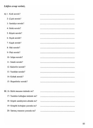 Lütfen cevap veriniz.
A) 1- Kedi nerede?
2- Çiçek nerede?
3- Sandalye nerede?
4- Balık nerede?
5- Köpek nerede?
6- Bıçak nerede?
7- Kaşık nerede?
8- Halı nerede?
9- Plak nerede?
10- Sehpa nerede?
11- Sürahi nerede?
12- Kalorifer nerede?
13- Yastıklar nerede?
14- Koltuk nerede?
15- Hoparlörler nerede?
B) 16- Balık masanın üstünde mi?
17- Yastıklar koltuğun üstünde mi?
18- Köpek sandalyenin altında mı?
19- Kitaplık koltuğun yanında mı?
20- Satranç masanın yanında mı?
 