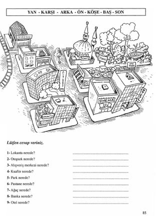 YAN - KARŞI - ARKA - ÖN - KÖŞE - BAŞ - SON
[ST<4 SV^NJ
Lütfen cevap veriniz.
1- Lokanta nerede?
2- Otopark nerede?
3- Alışveriş merkezi nerede?
4- Kuaför nerede?
5- Park nerede?
6- Pastane nerede?
7- Ağaç nerede?
8- Banka nerede?
9- Otel nerede?
85
 