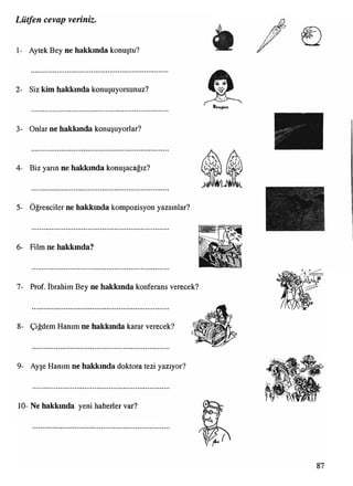 Lütfen cevap veriniz.
1- Aytek Bey ne hakkında konuştu?
2- Siz kim hakkında konuşuyorsunuz?
3- Onlar ne hakkında konuşuyorlar?
4- Biz yarın ne hakkında konuşacağız?
5- Öğrenciler ne hakkında kompozisyon yazsınlar?
6- Film ne hakkında?
7- Prof. İbrahim Bey ne hakkında konferans verecek?
8- Çiğdem Hanım ne hakkında karar verecek? ™
ıı
9- Ayşe Hanım ne hakkında doktora tezi yazıyor?
10- Ne hakkında yeni haberler var?
 