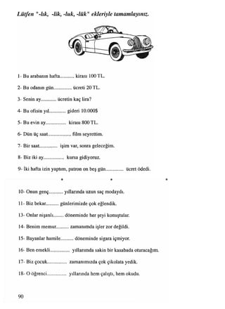 Lütfen "-lık, -lik, -luk, -lük" ekleriyle tamamlayınız.
1- Bu arabanın hafta...........kirası 100 TL.
2- Bu odanın gün................ücreti 20 TL.
3- Senin ay ücretin kaç lira?
4- Bu ofisin yıl...............gideri 10.000$
5- Bu evin ay................. kirası 800 TL.
6- Dün üç saat.................... film seyrettim.
7- Bir saat.............. işim var, sonra geleceğim.
8- Biz iki ay.................. kursagidiyoruz.
0
9- İki hafta izin yaptım, patron on beş gün.............. ücret ödedi.
* * *
10- Onun genç.............yıllarında uzun saç modaydı.
11- Biz bekar. günlerimizde çok eğlendik.
13- Onlar nişanlı döneminde her şeyi konuştular.
14- Benim memur.............zamanımda işler zor değildi.
15- Bayanlar hamile.......... döneminde sigara içmiyor.
16- Ben emekli.......................... yıllarımdasakinbir kasabada oturacağım.
17- Biz çocuk................ zamanımızda çok çikolata yedik.
18- O öğrenci................ yıllarında hem çalıştı, hem okudu.
90
 