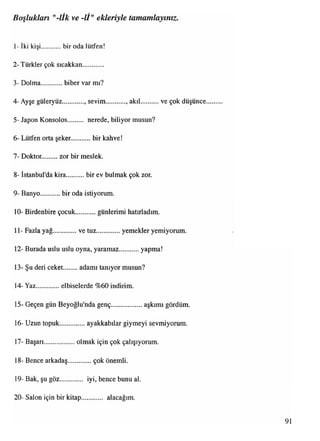 1- İki kişi bir oda lütfen!
2- Türkler çok sıeakkan .......
3- Dolma............biber var mı?
4- Ayşe güleryüz sevim. akıl ve çok düşünce
5- Japon Konsolos nerede, biliyor musun?
6- Lütfen orta şeker.............bir kahve!
7- Doktor. zor bir meslek.
8- İstanbul'da kira.... bir ev bulmak çok zor.
9- Banyo........... bir oda istiyorum.
10- Birdenbire çocuk günlerimi hatırladım.
11- Fazla yağ...............ve tuz...............yemekler yemiyorum.
12- Burada uslu uslu oyna, yaramaz............ yapma!
13- Şu deri ceket......... adamı tanıyor musun?
14- Yaz.............elbiselerde %60 indirim.
15- Geçen gün Beyoğlu'nda genç....................aşkımı gördüm.
16- Uzun topuk.... ayakkabılar giymeyi sevmiyorum.
17- Başarı...................olmak için çok çalışıyorum.
18- Bence arkadaş...............çok önemli.
19- Bak, şu göz............. iyi, bence bunu al.
20- Salon için bir kitap ...... alacağım.
Boşlukları "-lİk ve -Iİ" ekleriyle tamamlayınız.
 