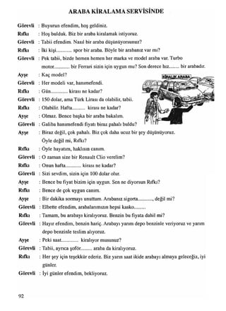 Görevli
Rıfkı
Görevli
Rıfkı
Görevli
Ayşe
Görevli
Rıfkı
Görevli
Rıfkı
Ayşe
Görevli
Ayşe
Rıfkı
Görevli
Rıfkı
Görevli
Ayşe
Rıfkı
Ayşe
Görevli
Rıfkı
Görevli
Ayşe
Görevli
Rıfkı
Görevli
ARABA KİRALAMA SERVİSİNDE
: Buyurun efendim, hoş geldiniz.
: Hoş bulduk. Biz bir araba kiralamak istiyoruz.
: Tabii efendim. Nasıl bir araba düşünüyorsunuz?
: İki kişi spor bir araba. Böyle bir arabanız var mı?
: Pek tabii, bizde hemen hemen her marka ve model araba var. Turbo
motor........... bir Ferrari sizin için uygun mu? Son derece hız bir arabadır.
: Kaç model?
: Her modeli var, hanımefendi.
: Gün...............kirası ne kadar?
: 150 dolar, ama Türk Lirası da olabilir, tabii.
: Olabilir. Hafta kirası ne kadar?
: Olmaz. Bence başka bir araba bakalım.
: Galiba hanımefendi fiyatı biraz pahalı buldu?
: Biraz değil, çok pahalı. Biz çok daha ucuz bir şey düşünüyoruz.
Öyle değil mi, Rıfkı?
: Öyle hayatım, haklısın canım.
: O zaman size bir Renault Clio verelim?
: Onun hafta kirası ne kadar?
: Sizi sevdim, sizin için 100 dolar olur.
: Bence bu fiyat bizim için uygun. Sen ne diyorsun Rıfkı?
: Bence de çok uygun canım.
: Bir dakika sormayı unuttum. Arabanız sigorta , değil mi?
: Elbette efendim, arabalarımızın hepsi kasko.........
: Tamam, bu arabayı kiralıyoruz. Benzin bu fiyata dahil mi?
: Hayır efendim, benzin hariç. Arabayı yarım depo benzinle veriyoruz ve yarım
depo benzinle teslim alıyoruz.
: Peki saat............. kiralıyor musunuz?
: Tabii, ayrıca şoför. araba da kiralıyoruz.
: Her şey için teşekkür ederiz. Biz yarın saat ikide arabayı almaya geleceğiz, iyi
günler.
: İyi günler efendim, bekliyoruz.
92
 