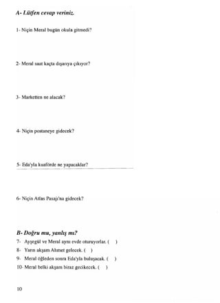 1- Niçin Meral bugün okula gitmedi?
A- Lütfen cevap veriniz•
2- Meral saat kaçta dışarıya çıkıyor?
3- Marketten ne alacak?
4- Niçin postaneye gidecek?
5- Eda'yla kuaförde ne yapacaklar?
6- Niçin Atlas Pasajı'na gidecek?
B- Doğru mu, yanlış mı?
7- Ayşegül ve Meral aynı evde oturuyorlar. ( )
8- Yarın akşam Ahmet gelecek. ( )
9- Meral öğleden sonra Eda'yla buluşacak. ( )
10- Meral belki akşam biraz gecikecek. ( )
10
 