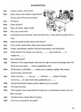 KARAKOLDA
Ayşe : Çantamı çaldılar. Memur Bey!
Polis : Şöyle oturun, biraz dinlenin, hanımefendi!
Geçmiş olsun! Hırsızlar kaç kişiydi!
Ayşe : İki kişiydi.
Polis : Erkek miydiler?
Ayşe : Hayır, biri kadın, diğeri erkekti.
Polis : Peki, olay nerede oldu?
Ayşe : Eminönü'nde alışverişteydim. Kadın beni lafa tuttu, o sırada adam da çantamı aldı ve
kaçtı.
Polis : Kadın da adamla beraber miydi, emin misiniz?
Ayşe : Evet, eminim, çünkü kadını daha sonra orada görmedim.
Polis : Tamam, hanımefendi, anladım. Peki tarif eder misiniz, nasıl birileriydi?
Ayşe : Kadın benden biraz kısaydı, yani orta boy..............., uzun siyah saç ve
buğday ten..............
Polis : Kaç yaşlarındaydı?
Ayşe : Tahminen 30-35 yaşlarındaydı. Siyah deri bir eteği ve kırmızı bir gömleği vardı. Ha!
Bir de çok uzun topuk kırmızı ayakkabıları vardı.
Polis : Tebrik ederim. Çok dikkat ; ancak yine de çantanızı çaldılar. Peki adamın
giyimi nasıldı, nasıl biriydi?
Ayşe : Adam, uzun boy , sarı saç , hafif kilo biriydi. Üzerinde
lacivert kış bir ceket vardı; fakat ayakkabıları yaz...........
Polis :Tamam hanımefendi, hepsini yazdım. Başka bir şey var mıydı?
Ayşe : Yok, hepsi bu kadar.
Polis : Tekrar geçmiş olsun, hanımefendi! Siz adresinizi ve telefonunuzu bırakın. Biz size
haber vereceğiz.
Ayşe : Teşekkür ederim, Memur Bey! İyi günler.
Polis : Görevimiz, hanımefendi. İyi günler!
93
 