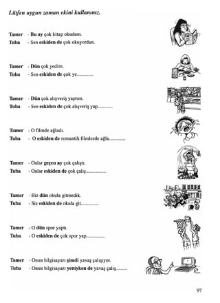 Lütfen uygun zaman ekini kullanınız.
Tamer - Bu ay çok kitap okudum.
Tuba - Sen eskiden de çok okuyordun.
Tamer - Dün çok yedim.
Tuba - Sen eskiden de çok ye.............
Tamer - Dün çok alışveriş yaptım.
Tuba - Sen eskiden de çok alışveriş yap............
Tamer - O filmde ağladı.
Tuba - O eskiden de romantik filmlerde ağla.....
Tamer - Onlar geçen ay çok çalıştı,
lüba - Onlar eskiden de çok çalış................
Tamer - Biz dün okula gitmedik.
Tıba - Siz eskiden de okula git..............
Tamer - O dün spor yaptı.
Tüba - O eskiden de çok spor yap...............
Tamer - Onun bilgisayarı şimdi yavaş çalışıyor.
Tuba - Onun bilgisayarı yeniyken de yavaş çalış
 