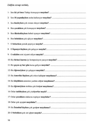 1- Sen iki yıl önce Türkçe konuşuyor muydun?..............
2- Sen 18 yaşındayken araba kullanıyor muydun?.........
3- Sen lisedeyken çok roman okuyor muydun?...............
4- Ben çocukken çok konuşuyor muydum?....................
5- Ben ilkokuldayken futbol oynuyor muydum?............
6- Ben bebekken çok ağlıyor muydum?...........................
7- O bekarken yemek pişiriyor muydu?...........................
8- O Ispanya'dayken çok çalışıyor muydu?....................
9- O eskiden seni ziyaret ediyor muydu?.........................
10-Biz birinci kursta iyi kompozisyon yazıyor muyduk?
11- Biz geçen ay her gün kursa geliyor muyduk?...........
12-Biz öğrenciyken iyi çalışıyor muyduk?.......................
13-Siz Amerika'dayken çok erken kalkıyor muydunuz?
14-Siz küçükken annenize yardım ediyor muydunuz?....
15-Siz öğrenciyken otobüse çok biniyor muydunuz?.....
16-Onlar tatildeyken çok yüzüyorlar mıydı?...................
17-Onlar çocukken odalarını topluyor muydular?..........
18-Onlar çok uyuyor muydular?.......................................
19-Siz İstanbul'dayken çok geziyor muydunuz?...........
20-0 bebekken çok süt içiyor muydu?.............................
Lütfen cevap veriniz.
98
 