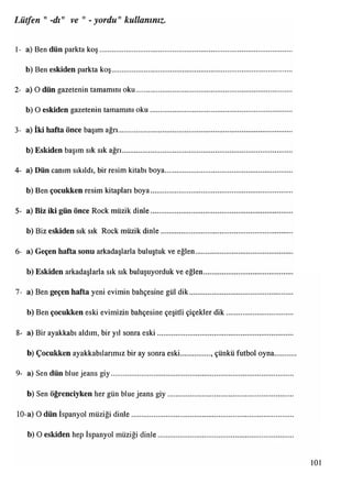1- a) Ben dün parkta koş..............................................................................................
b) Ben eskiden parkta koş.......................................................................................
2- a) O dün gazetenin tamamını oku..........................................................................
b) O eskiden gazetenin tamamını oku..................................................................
3- a) İki hafta önce başım ağrı....................................................................................
b) Eskiden başım sık sık ağrı..................................................................................
4- a) Dün canım sıkıldı, bir resim kitabı boya...........................................................
b) Ben çocukken resim kitapları boya..................................................................
5- a) Biz iki gün önce Rock müzik dinle..................................................................
b) Biz eskiden sık sık Rock müzik dinle.............................................................
6- a) Geçen hafta sonu arkadaşlarla buluştuk ve eğlen..........................................
b) Eskiden arkadaşlarla sık sık buluşuyorduk ve eğlen......................................
7- a) Ben geçen hafta yeni evimin bahçesine gül dik.............................................
b) Ben çocukken eski evimizin bahçesine çeşitli çiçekler d ik .........................
8- a) Bir ayakkabı aldım, bir yıl sonra eski...............................................................
b) Çocukken ayakkabılarımız bir ay sonra eski................, çünkü futbol oyna
9- a) Sen dün blue jeans giy........................................................................................
b) Sen öğrenciyken her gün blue jeans giy.........................................................
10-a) O dün İspanyol müziği dinle............................................................................
b) O eskiden hep İspanyol müziği dinle..............................................................
Lütfen " -dı" ve " - yordu" kullanınız.
101
 