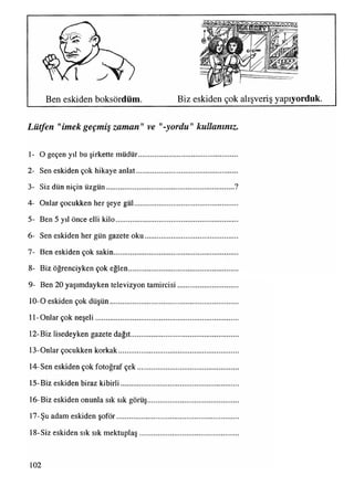 Ben eskiden boksördüm. Biz eskiden çok alışveriş yapıyorduk.
Lütfen "imekgeçmiş zaman" ve yordu" kullanınız.
1- O geçen yıl bu şirkette müdür.....................................................
2- Sen eskiden çok hikaye anlat......................................................
3- Siz dün niçin üzgün.....................................................................?
4- Onlar çocukken her şeye gül.......................................................
5- Ben 5 yıl önce elli kilo.................................................................
6- Sen eskiden her gün gazete oku..................................................
7- Ben eskiden çok sakin..................................................................
8- Biz öğrenciyken çok eğlen..........................................................
9- Ben 20 yaşımdayken televizyon tamircisi................................
10-0 eskiden çok düşün....................................................................
11-Onlar çok neşeli............................................................................
12-Biz lisedeyken gazete dağıt.........................................................
13-Onlar çocukken korkak................................................................
14-Sen eskiden çok fotoğraf çek......................................................
15-Biz eskiden biraz kibirli...............................................................
16-Biz eskiden onunla sık sık görüş.................................................
17-Şu adam eskiden şoför.................................................................
18-Siz eskiden sık sık mektuplaş.....................................................
102
 