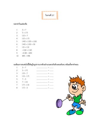 ใบงานที่ 2.7
จงหาค่าในแต่ละข้อ
1 5 + 7
2 5 + (-7)
3 (-5) + 7
4 (-5) + (-7)
5 (-45) + (-55) + (-50)
6 (-45) + (-55) + 50
7 I-5I + (-5)
8 –I-32I + (-32)
9 –(I-30I – I25I)
10 I89I – I-98I
จงเขียนการลบต่อไปนี้ให้อยู่ในรูปการบวกด้วยจานวนตรงกันข้ามของตัวลบ พร้อมทั้งหาคาตอบ
1 3 – 7 ……………………… = …......
2 3 – (-7) ……………………… = …......
3 (-3) – 7 ……………………… = …......
4 (-3) – (-7) ……………………… = …......
5 7 – 3 ……………………… = …......
6 7 – (-3) ……………………… = …......
7 (-7) – (-3) ……………………… = …......
8 (-7) – 3 ……………………… = …......
 