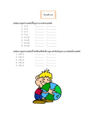 ใบงานที่ 2.10
จงเขียนการคูณจานวนต่อไปนี้ในรูปการบวกแล้วหาผลลัพธ์
1. 2 x 3 = ……………… = ………………..
2. 3 x 2 = ……………… = ………………..
3. 6 x 7 = ……………… = ………………..
4. 7 x 6 = ……………… = ………………..
5. 2 x (-3) = ……………… = ………………..
6. 3 x (-2) = ……………… = ………………..
7. 6 x (-4) = ……………… = ………………..
8. 4 x (-6) = ……………… = ………………..
จงเขียนการคูณจานวนต่อไปนี้ โดยใช้สมบัติสลับที่การคูณ แล้วเขียนในรูปการบวกพร้อมทั้งหาผลลัพธ์
1. (-4) x 3 = ……………… = ………………..
2. (-3) x 5 = ……………… = ………………..
3. (-5) x 3 = ……………… = ………………..
4. (-3) x 4 = ……………… = ………………..
5. (-4) x 5 = ……………… = ………………..
 