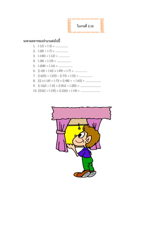 ใบงานที่ 2.16
จงหาผลหารของจานวนต่อไปนี้
1. (-15) ÷ (-3) = ………………
2. (-28) ÷ (-7) = ………………
3. (-144) ÷ (-12) = …………….
4. (-38) ÷ (-19) = ………………..
5. (-208) ÷ (-16) = ………………..
6. [(-18) ÷ (-6)] + (-49) ÷ (-7) = ………………
7. [(-625) ÷ (-25)] – [(-75) ÷ (-5)] = ……………….
8. [(2 x (-14) ÷ (-7)) + ((-48) ÷ ÷ (-6))] = ………………….
9. [(-162) ÷ (-3)] + [(-812 ÷ (-28)] = ………………………..
10. [(532) ÷ (-19)] + [(-226) ÷ (-14) = ……………………….
 
