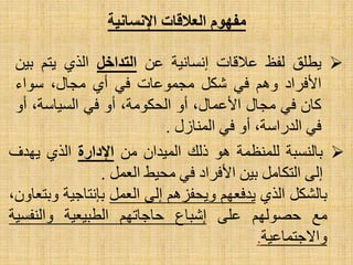 ‫بالنسبة‬‫للمنظمة‬‫هو‬‫ذلك‬‫الميدان‬‫من‬‫اإلدارة‬‫الذي‬‫يهدف‬
‫إلى‬‫التكامل‬‫بين‬‫األفراد‬‫في‬‫محيط‬‫العمل‬.
‫بالشكل‬‫الذي‬‫يدفعهم‬‫ويحفزهم‬‫إلى‬‫العمل‬‫بإنتاجية‬‫و‬،‫بتعاون‬
‫مع‬‫حصولهم‬‫على‬‫إشباع‬‫حاجاتهم‬‫الطبيعية‬‫والنفسي‬‫ة‬
‫واالجتماعية‬.
‫العالقات‬ ‫مفهوم‬‫اإلنسانية‬
‫يطلق‬‫لفظ‬‫عالقات‬‫إنسانية‬‫عن‬‫التداخل‬‫الذي‬‫يتم‬‫ب‬‫ين‬
‫األفراد‬‫وهم‬‫في‬‫شكل‬‫مجموعات‬‫في‬‫أي‬،‫مجال‬‫سواء‬
‫كان‬‫في‬‫مجال‬،‫األعمال‬‫أو‬،‫الحكومة‬‫أو‬‫في‬،‫السياسة‬‫أو‬
‫في‬،‫الدراسة‬‫أو‬‫في‬‫المنازل‬.
 