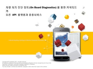 + World-leading Intelligent Mobile Contents Provider!!
Copyright 2015 autofactory INC. All rights reserved.
All materials contained on this document are protected by Republic of Korea copyright law and may not be
reproduced, distributed, transmitted, displayed, published or broadcast
without the prior written permission of auofactory INC.
You may not alter or remove any trademark, copyright or other notice from copies of the contents.
차량 자기 진단 장치 (On Board Diagnostics) 를 통한 커넥티드
카
오픈 API 플랫폼과 응용서비스
 
