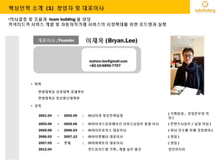 대표이사 /Founder 이재욱 (Bryan.Lee)
myhero.lee@gmail.com
+82-10-6890-7707
• 학력
한양대학교 상경대학 경제학부
한양대학교 정보통신대학원
• 경력
2001.04 ~ 2003.05 : ㈜사이넷 정보전략실장
( 기획팀장 , 경영본부장 역
임 )
2003.06 ~ 2005.06 : ㈜아이넥스코퍼레이션 서비스사업부 총괄 이사 ( 컨텐츠사업부 / 실장 역임 )
2005.08 ~ 2006.03 : ㈜라이온로직스 대표이사 ( 회사 인수를 위해 경영참여 )
2006.03 ~ 2007.12 : ㈜아이엔웨이 대표이사 ( 창업 )
2007.05 ~ 현재 : ㈜마하팩토리 대표이사 ( 창업 )
2012.04 안드로이드앱 기획 , 개발 실무 출간 영진미디어
•의사결정 및 조율과 team building 을 담당
커넥티드카 서비스 개발 및 자동차직거래 서비스의 시장확대를 위한 로드맵과 실행
핵심인력 소개 (1) 창업자 및 대표이사
 