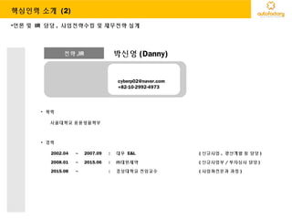 전략 ,IR 박신영 (Danny)
cyberp02@naver.com
+82-10-2992-4973
• 학력
서울대학교 응용생물학부
• 경력
2002.04 ~ 2007.09 : 대우 E&L ( 신규사업 , 광산개발 등 담당 )
2008.01 ~ 2015.06 : ㈜대원제약 ( 신규사업부 / 투자심사 담당 )
2015.08 ~ : 경상대학교 전임교수 ( 사업화전문과 과정 )
•언론 및 IR 담당 , 사업전략수립 및 재무전략 설계
핵심인력 소개 (2)
 